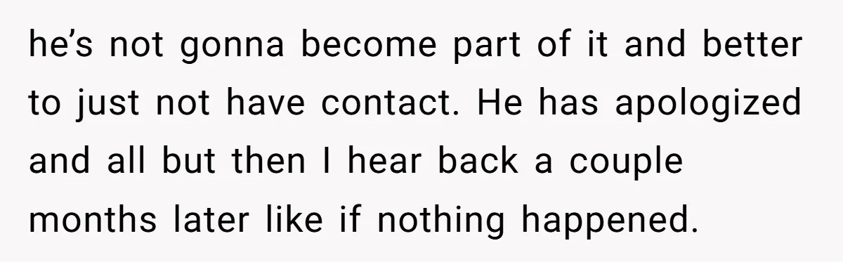 he’s not gonna become part of it and better to just not have contact. He has apologized and all but then I hear back a couple months later like if...