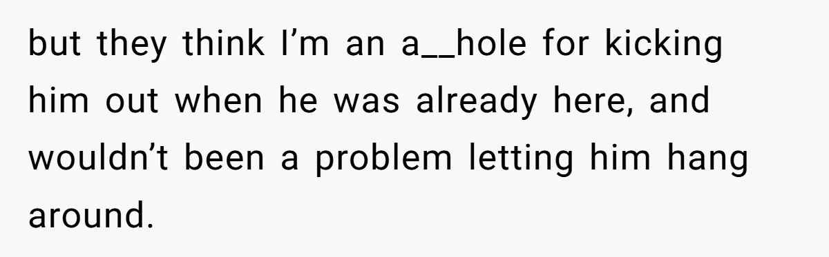 but they think I’m an a__hole for kicking him out when he was already here, and wouldn’t been a problem letting him hang around.