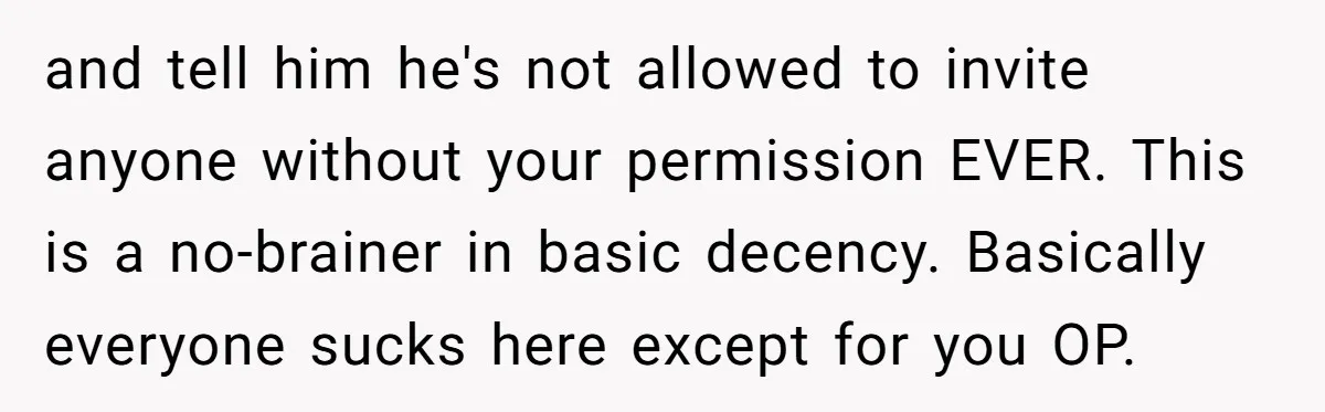 and tell him he's not allowed to invite anyone without your permission EVER. This is a no-brainer in basic decency. Basically everyone sucks here except for you OP.