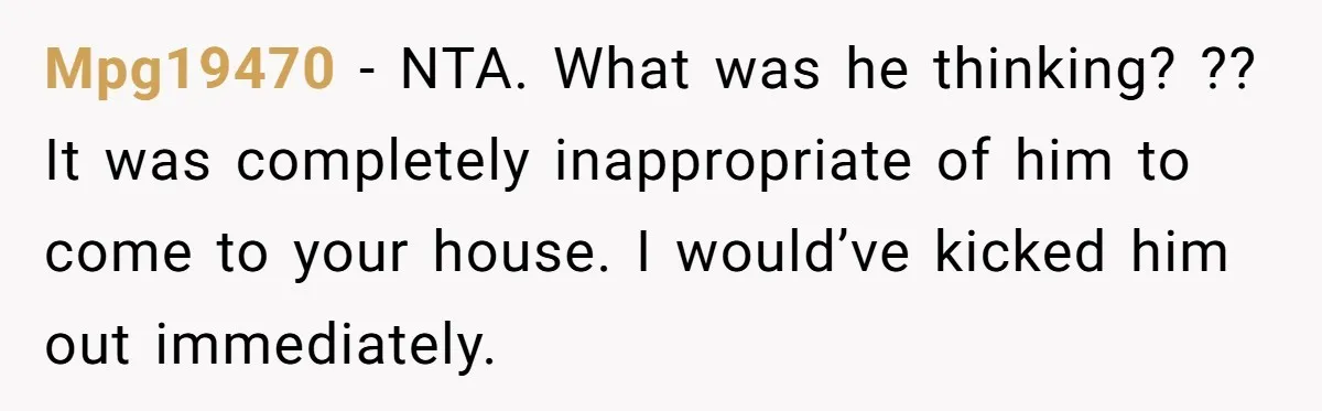 Mpg19470 − NTA. What was he thinking? ?? It was completely inappropriate of him to come to your house. I would’ve kicked him out immediately.
