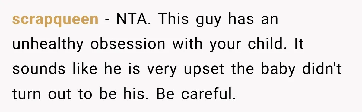 scrapqueen − NTA. This guy has an unhealthy obsession with your child. It sounds like he is very upset the baby didn't turn out to be his. Be careful.