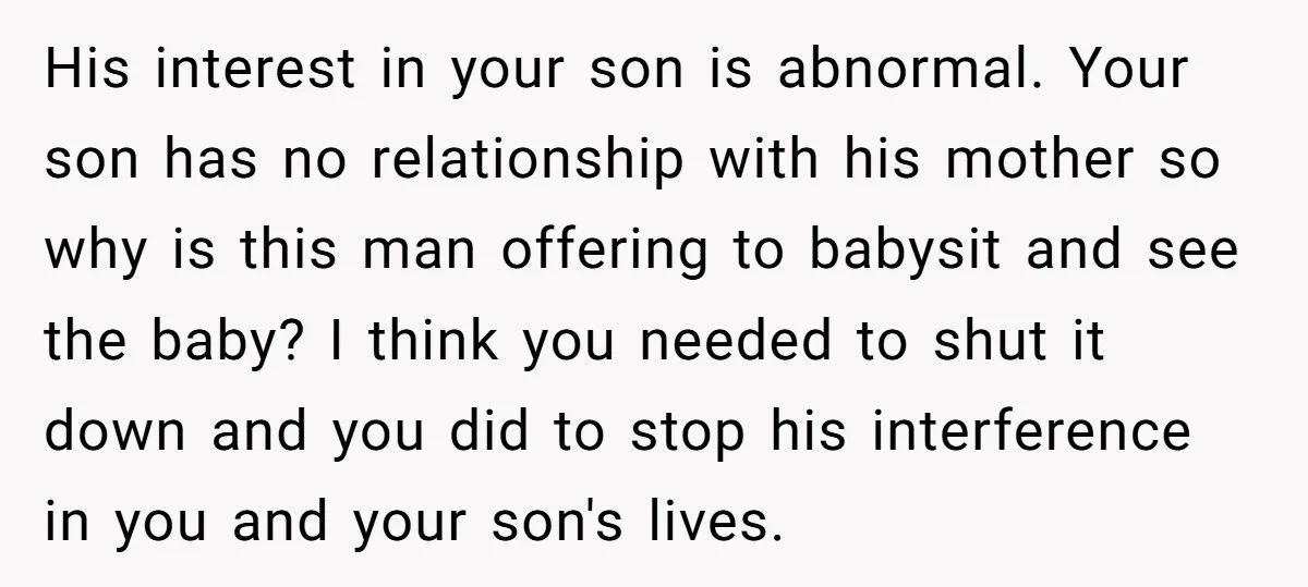 His interest in your son is abnormal. Your son has no relationship with his mother so why is this man offering to babysit and see the baby? I think you...