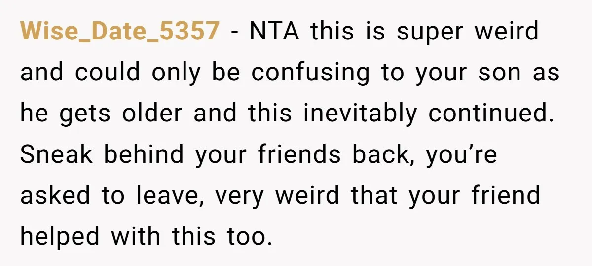 Wise_Date_5357 − NTA this is super weird and could only be confusing to your son as he gets older and this inevitably continued. Sneak behind your friends back, you’re asked...