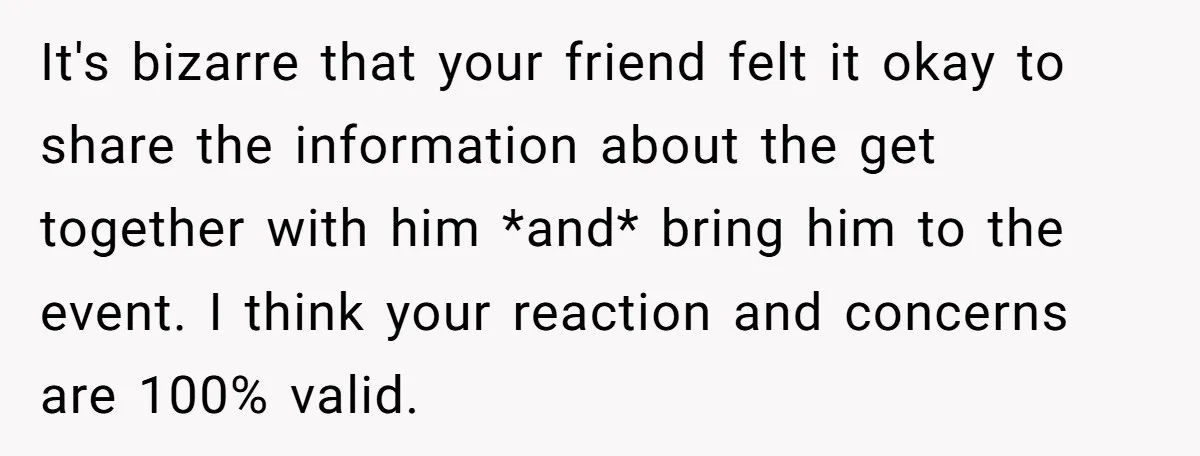 It's bizarre that your friend felt it okay to share the information about the get together with him *and* bring him to the event. I think your reaction and concerns...