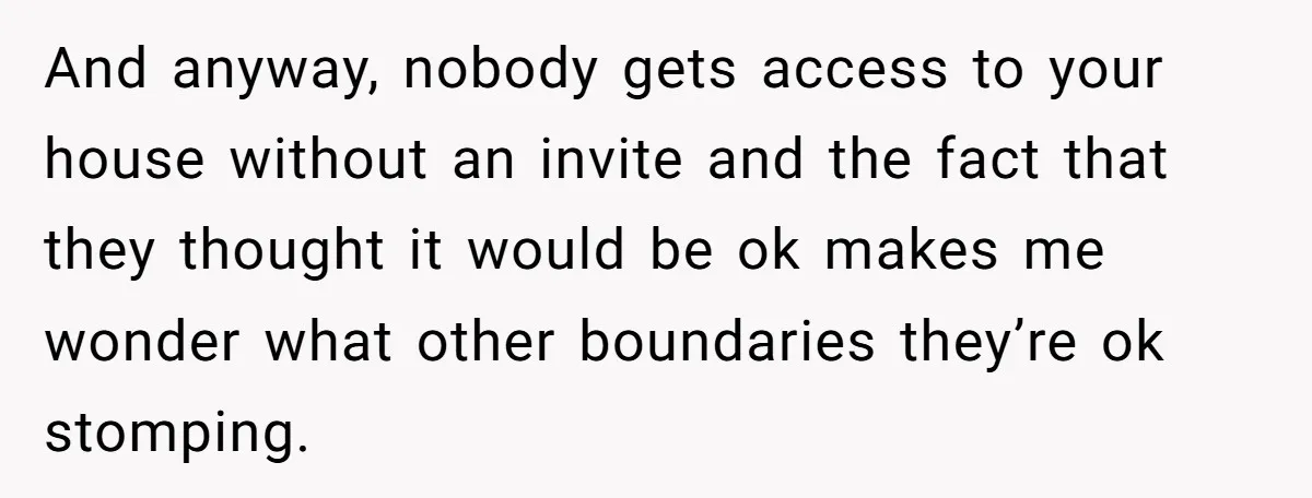 And anyway, nobody gets access to your house without an invite and the fact that they thought it would be ok makes me wonder what other boundaries they’re ok stomping.
