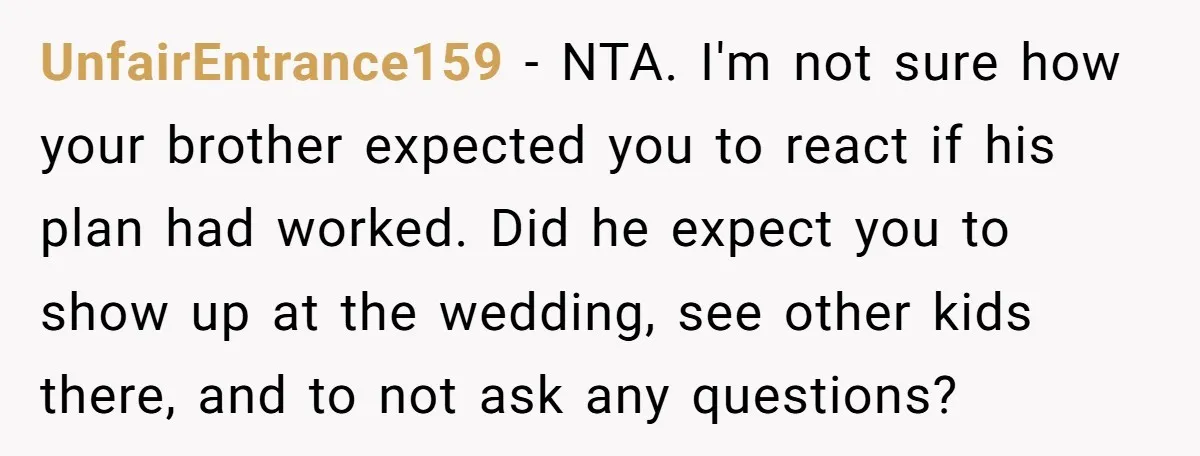 UnfairEntrance159 − NTA. I'm not sure how your brother expected you to react if his plan had worked. Did he expect you to show up at the wedding, see other...