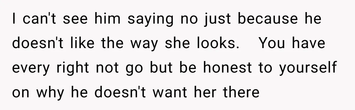 I can't see him saying no just because he doesn't like the way she looks. You have every right not go but be honest to yourself on why he doesn't...