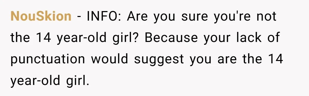 NouSkion − INFO: Are you sure you're not the 14 year-old girl? Because your lack of punctuation would suggest you are the 14 year-old girl.