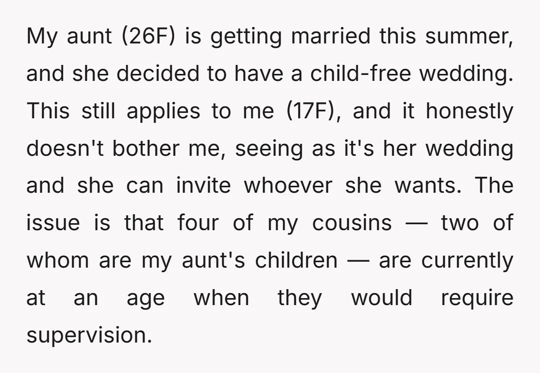 My aunt (26F) is getting married this summer, and she decided to have a child-free wedding. This still applies to me (17F), and it honestly doesn't bother me, seeing as...