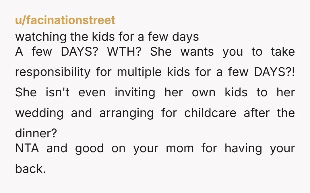 u/facinationstreet watching the kids for a few days A few DAYS? WTH? She wants you to take responsibility for multiple kids for a few DAYS?! She isn't even inviting her...