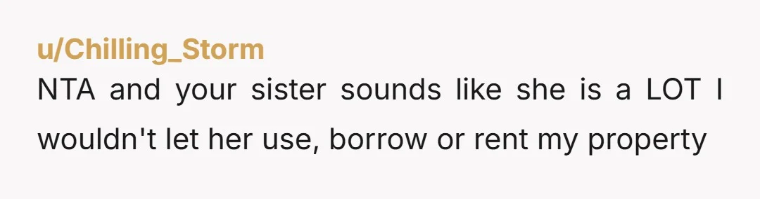 u/Chilling_Storm
NTA and your sister sounds like she is a LOT I wouldn't let her use, borrow or rent my property