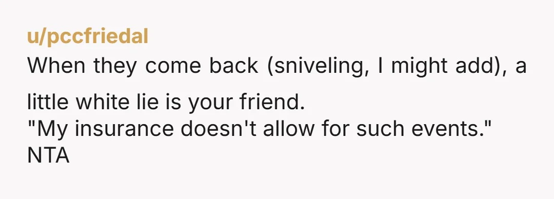 u/pccfriedal
When they come back (sniveling, I might add), a little white lie is your friend.
"My insurance doesn't allow for such events."
NTA