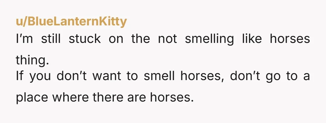 u/BlueLanternKitty
I’m still stuck on the not smelling like horses thing.
If you don’t want to smell horses, don’t go to a place where there are horses.