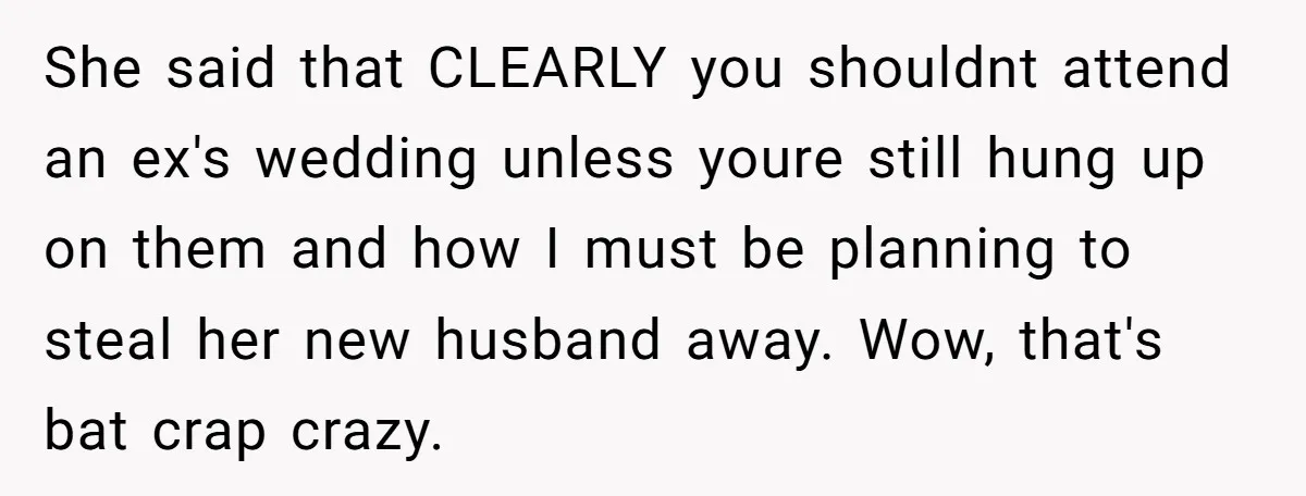 She said that CLEARLY you shouldnt attend an ex's wedding unless youre still hung up on them and how I must be planning to steal her new husband away. Wow,...