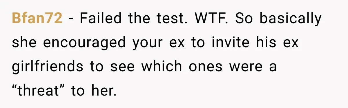 Bfan72 − Failed the test. WTF. So basically she encouraged your ex to invite his ex girlfriends to see which ones were a “threat” to her.