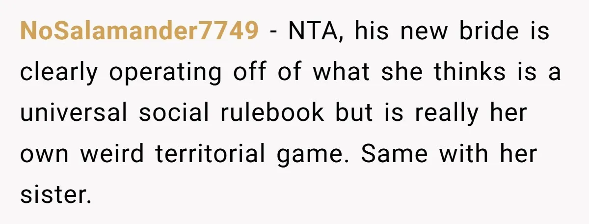 NoSalamander7749 − NTA, his new bride is clearly operating off of what she thinks is a universal social rulebook but is really her own weird territorial game. Same with her...