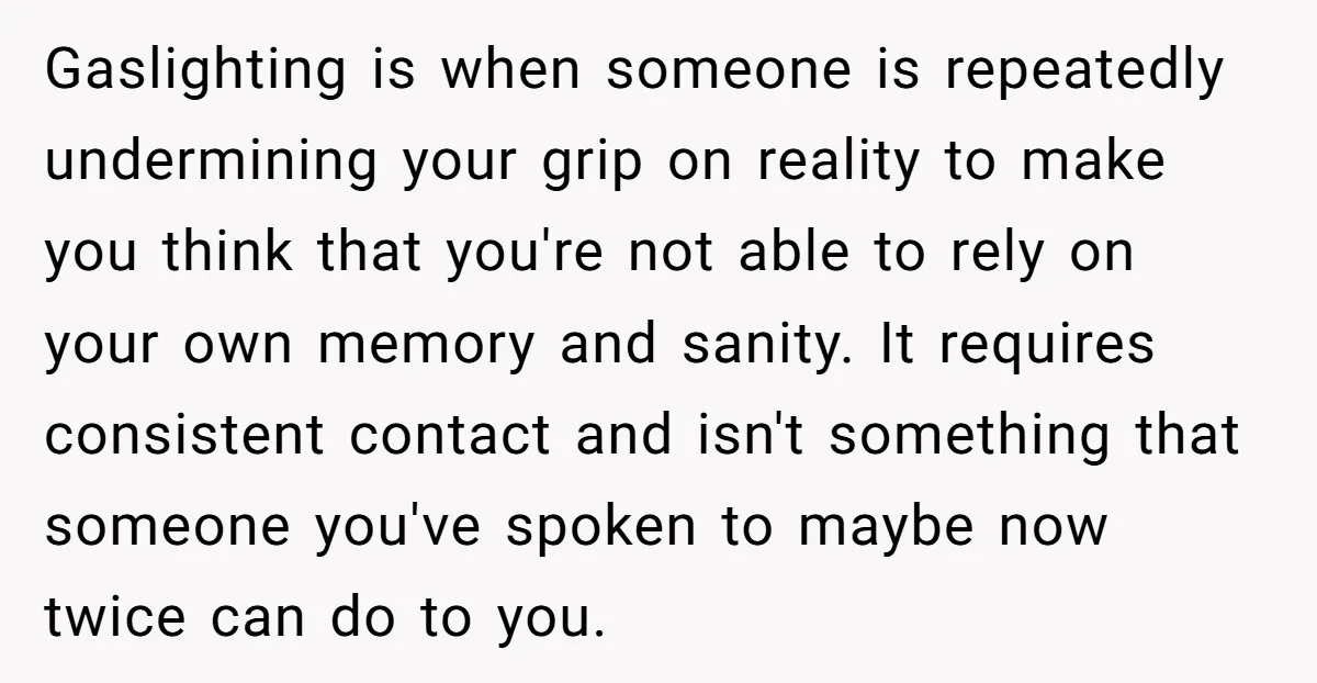Gaslighting is when someone is repeatedly undermining your grip on reality to make you think that you're not able to rely on your own memory and sanity. It requires consistent...