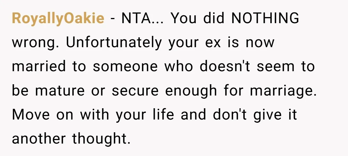 RoyallyOakie − NTA... You did NOTHING wrong. Unfortunately your ex is now married to someone who doesn't seem to be mature or secure enough for marriage. Move on with your...