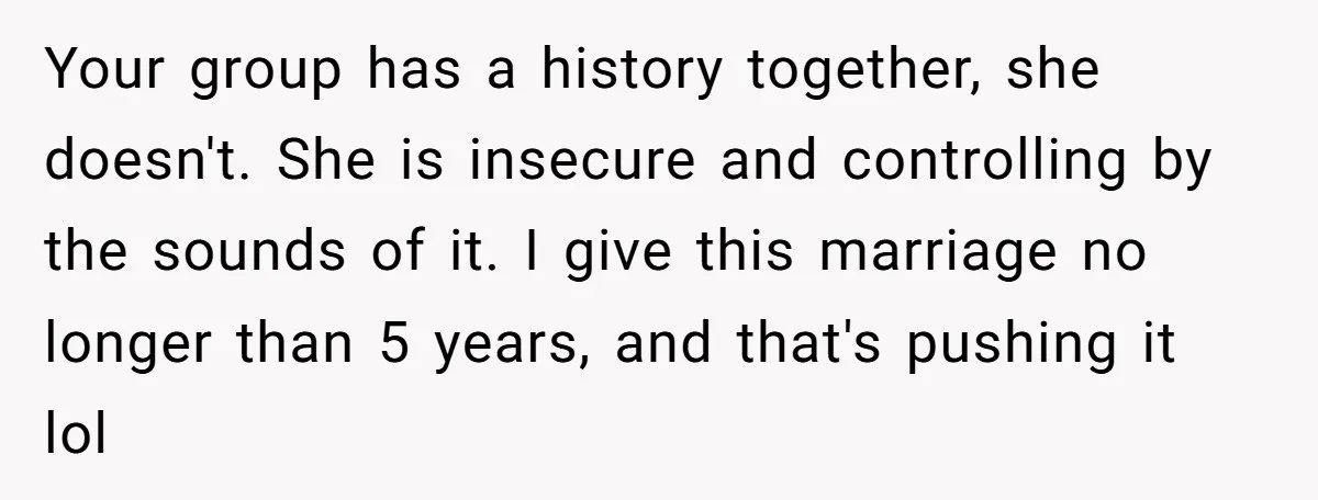 Your group has a history together, she doesn't. She is insecure and controlling by the sounds of it. I give this marriage no longer than 5 years, and that's pushing...