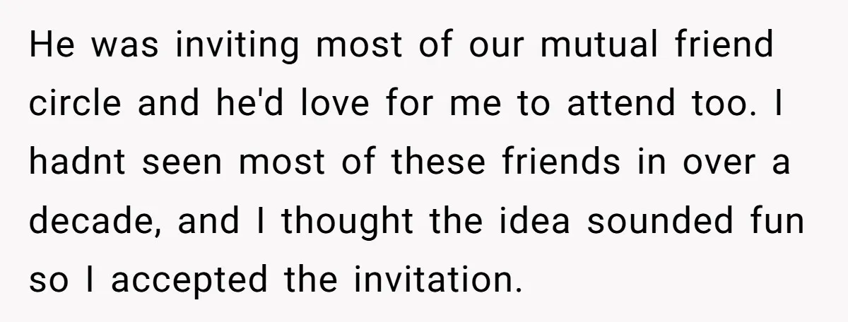 He was inviting most of our mutual friend circle and he'd love for me to attend too. I hadnt seen most of these friends in over a decade, and I...