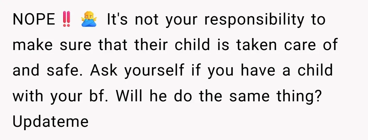 NOPE‼️🙅♂️ It's not your responsibility to make sure that their child is taken care of and safe. Ask yourself if you have a child with your bf. Will he do...