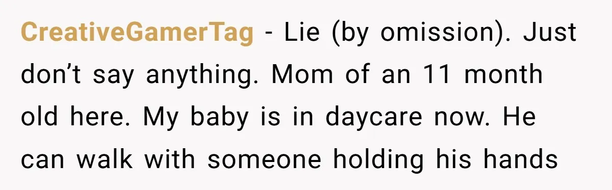 CreativeGamerTag − Lie (by omission). Just don’t say anything. Mom of an 11 month old here. My baby is in daycare now. He can walk with someone holding his hands