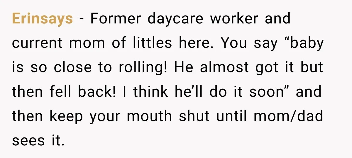 Erinsays − Former daycare worker and current mom of littles here. You say “baby is so close to rolling! He almost got it but then fell back! I think he’ll...