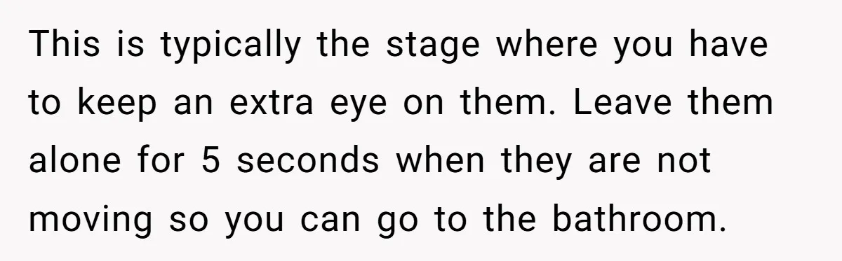 This is typically the stage where you have to keep an extra eye on them. Leave them alone for 5 seconds when they are not moving so you can go...