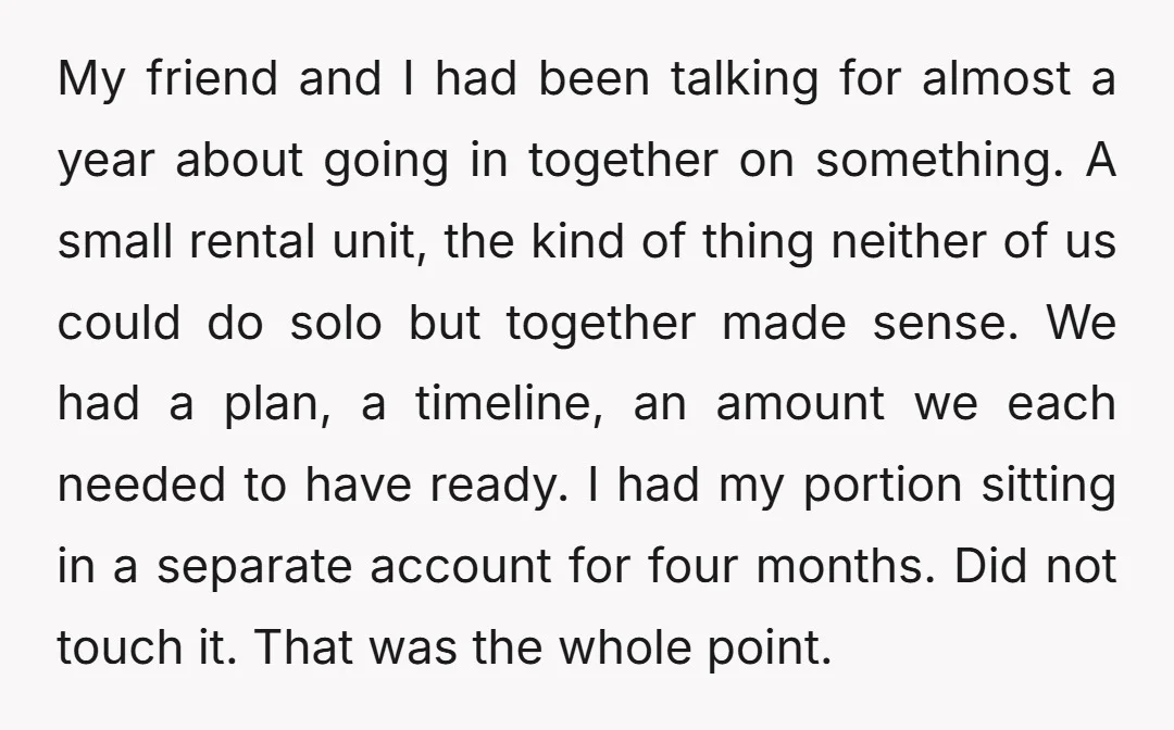 My friend and I had been talking for almost a year about going in together on something. A small rental unit, the kind of thing neither of us could do...