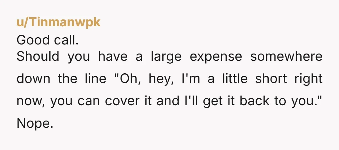 u/Tinmanwpk Good call. Should you have a large expense somewhere down the line "Oh, hey, I'm a little short right now, you can cover it and I'll get it back...