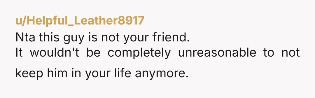 u/Helpful_Leather8917
Nta this guy is not your friend.
It wouldn't be completely unreasonable to not keep him in your life anymore.