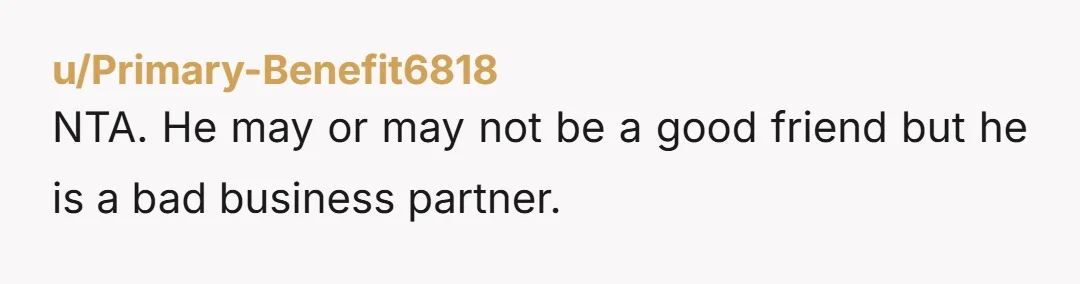 u/Primary-Benefit6818
NTA. He may or may not be a good friend but he is a bad business partner.