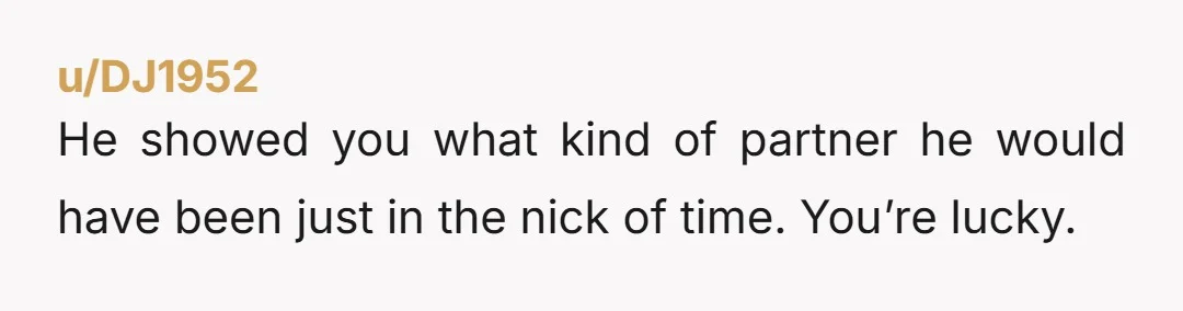 u/DJ1952
He showed you what kind of partner he would have been just in the nick of time. You’re lucky.