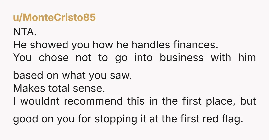 u/MonteCristo85 NTA. He showed you how he handles finances. You chose not to go into business with him based on what you saw. Makes total sense. I wouldnt recommend this...