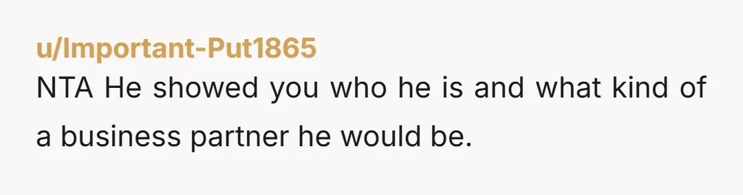 u/Important-Put1865
NTA  He showed you who he is and what kind of a business partner he would be.