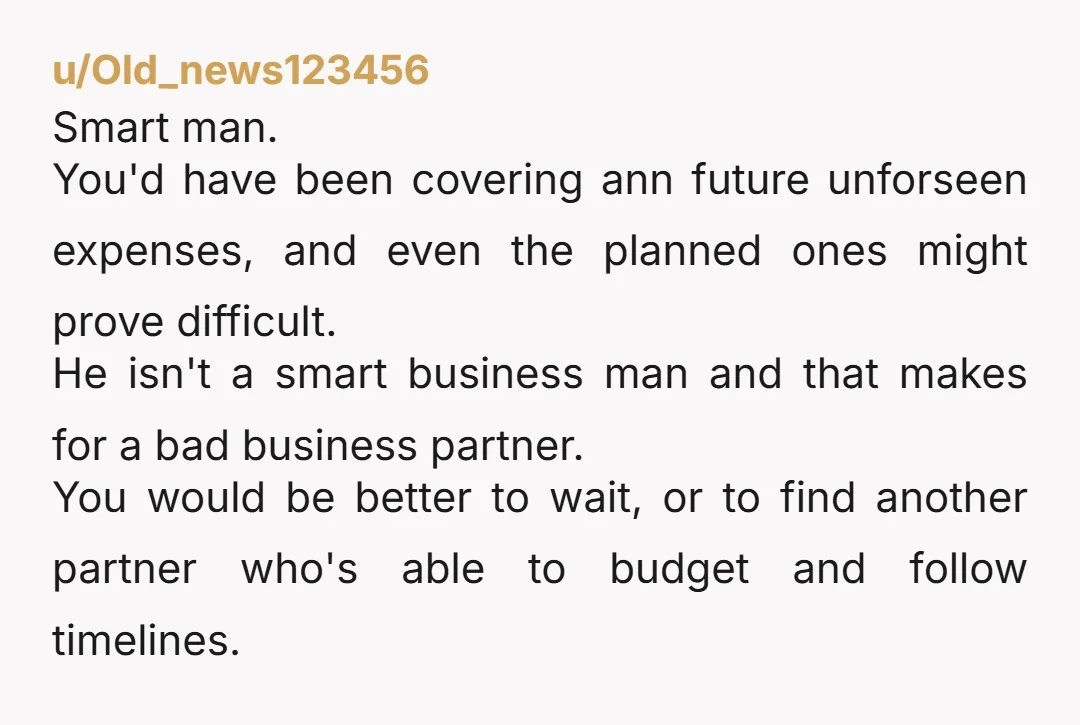 u/Old_news123456 Smart man. You'd have been covering ann future unforseen expenses, and even the planned ones might prove difficult.  He isn't a smart business man and that makes for a...