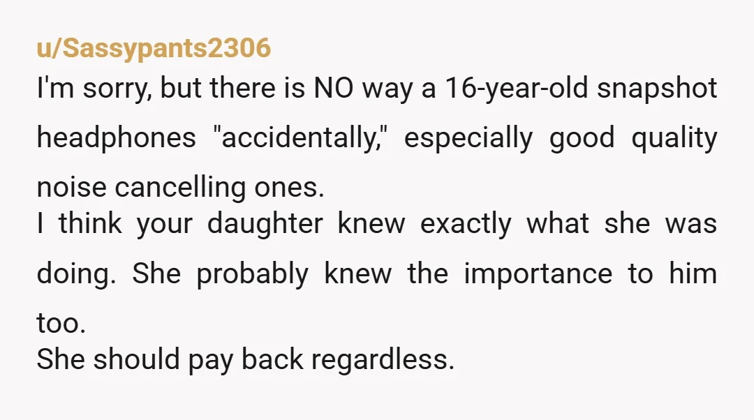 u/Sassypants2306 I'm sorry, but there is NO way a 16-year-old snapshot headphones "accidentally," especially good quality noise cancelling ones. I think your daughter knew exactly what she was doing. She...
