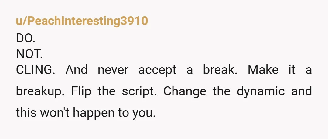 u/PeachInteresting3910 DO. NOT. CLING. And never accept a break. Make it a breakup. Flip the script. Change the dynamic and this won't happen to you.
