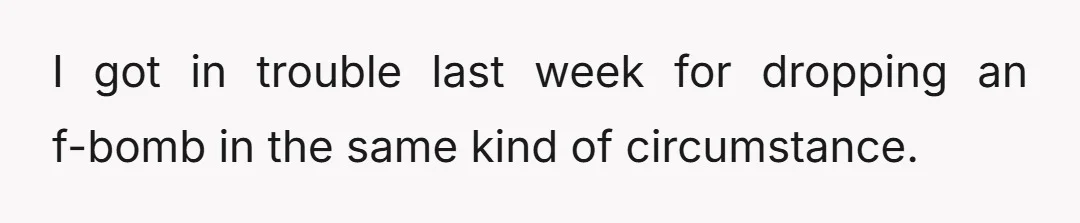 I got in trouble last week for dropping an f-bomb in the same kind of circumstance.