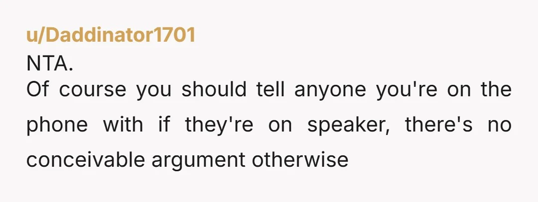u/Daddinator1701
NTA.
Of course you should tell anyone you're on the phone with if they're on speaker, there's no conceivable argument otherwise