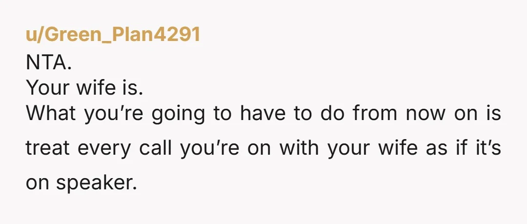 u/Green_Plan4291
NTA.
Your wife is.
What you’re going to have to do from now on is treat every call you’re on with your wife as if it’s on speaker.