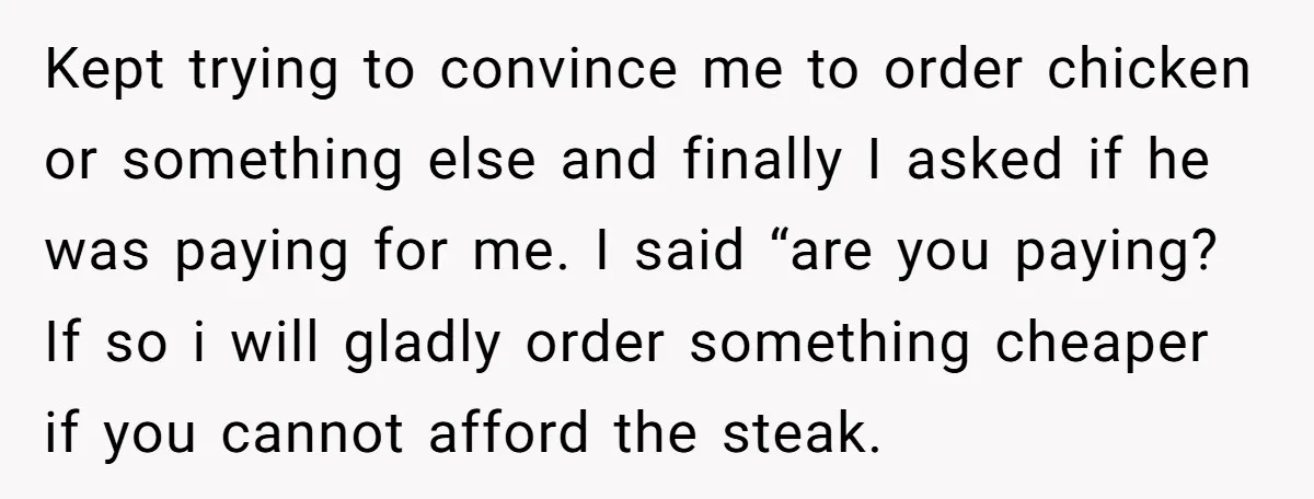 Kept trying to convince me to order chicken or something else and finally I asked if he was paying for me. I said “are you paying? If so i will...