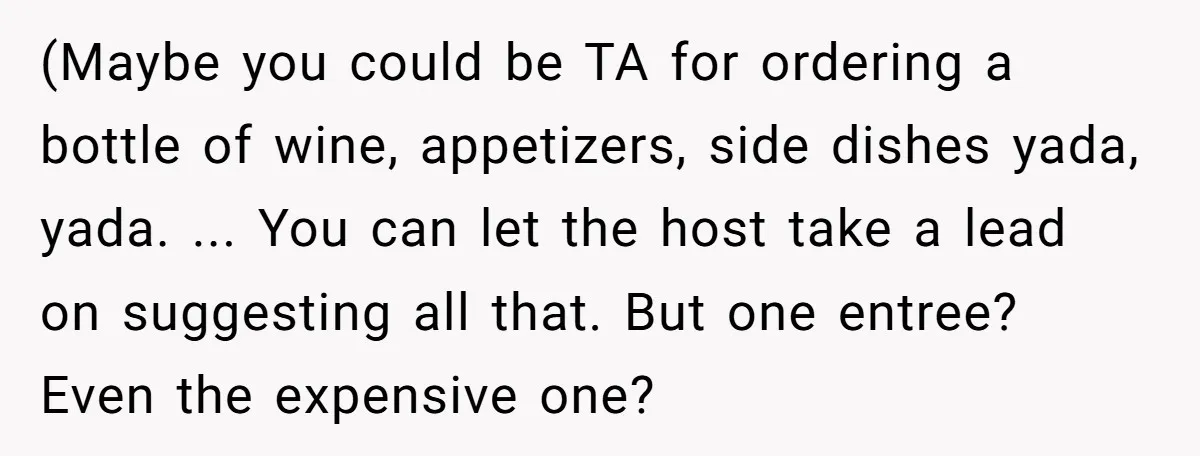 (Maybe you could be TA for ordering a bottle of wine, appetizers, side dishes yada, yada. ... You can let the host take a lead on suggesting all that. But...