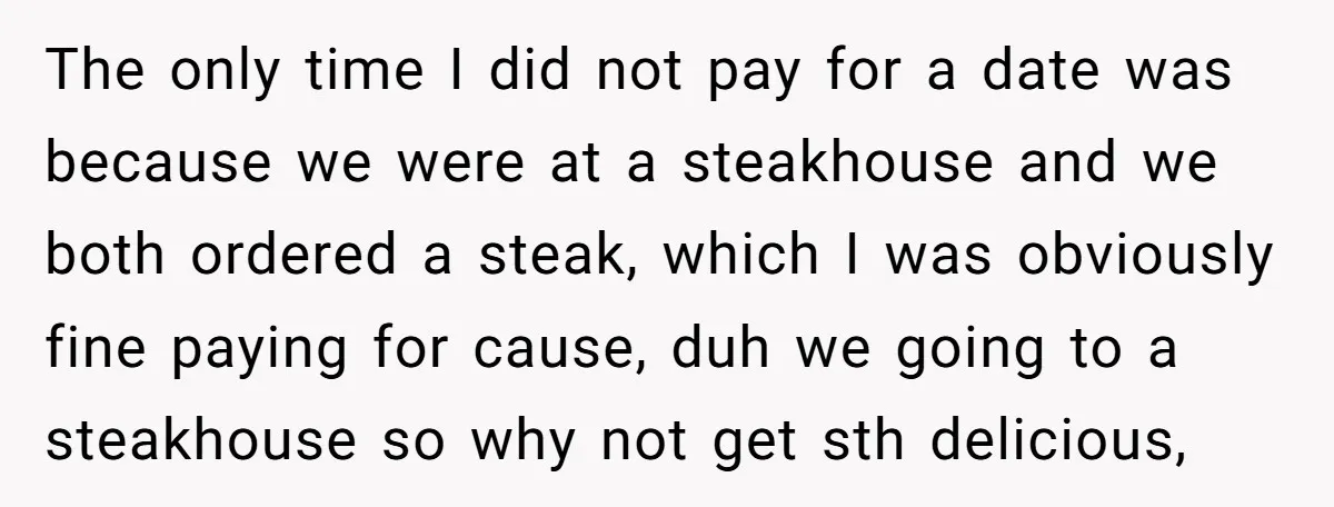 The only time I did not pay for a date was because we were at a steakhouse and we both ordered a steak, which I was obviously fine paying for...