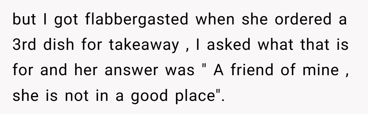 but I got flabbergasted when she ordered a 3rd dish for takeaway , I asked what that is for and her answer was " A friend of mine , she...
