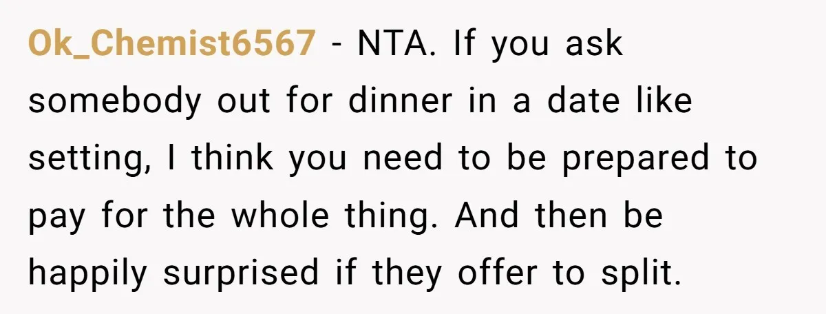 Ok_Chemist6567 − NTA. If you ask somebody out for dinner in a date like setting, I think you need to be prepared to pay for the whole thing. And then...