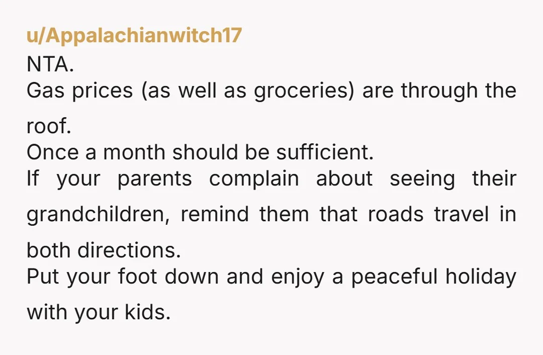 u/Appalachianwitch17 NTA. Gas prices (as well as groceries) are through the roof. Once a month should be sufficient. If your parents complain about seeing their grandchildren, remind them that roads...