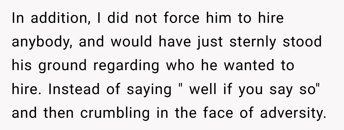 In addition, I did not force him to hire anybody, and would have just sternly stood his ground regarding who he wanted to hire. Instead of saying " well if...