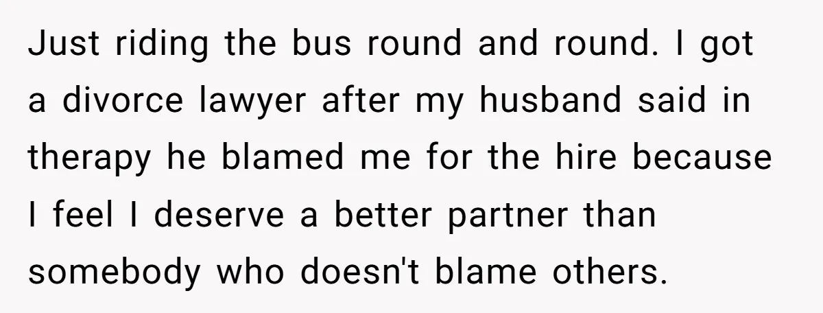 Just riding the bus round and round. I got a divorce lawyer after my husband said in therapy he blamed me for the hire because I feel I deserve a...