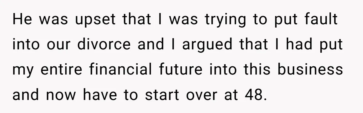 He was upset that I was trying to put fault into our divorce and I argued that I had put my entire financial future into this business and now have...